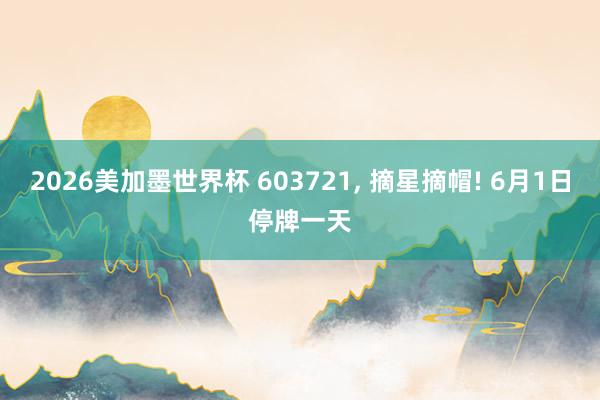 2026美加墨世界杯 603721, 摘星摘帽! 6月1日停牌一天