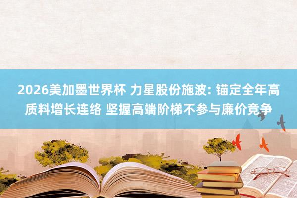 2026美加墨世界杯 力星股份施波: 锚定全年高质料增长连络 坚握高端阶梯不参与廉价竞争