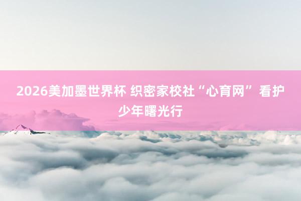2026美加墨世界杯 织密家校社“心育网” 看护少年曙光行