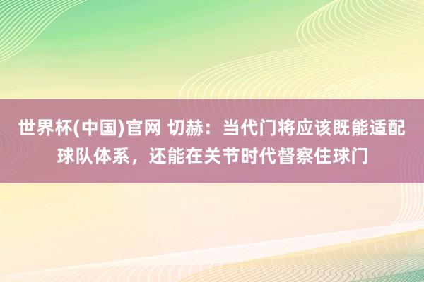 世界杯(中国)官网 切赫:当代门将应该既能适配球队体系,还能在关节时代督察住球门