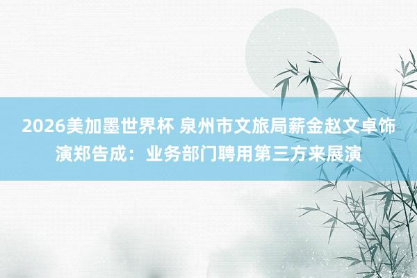 2026美加墨世界杯 泉州市文旅局薪金赵文卓饰演郑告成：业务部门聘用第三方来展演