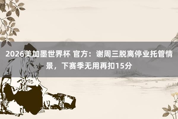 2026美加墨世界杯 官方:谢周三脱离停业托管情景,下赛季无用再扣15分