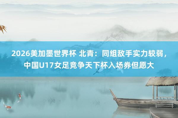 2026美加墨世界杯 北青：同组敌手实力较弱，中国U17女足竞争天下杯入场券但愿大