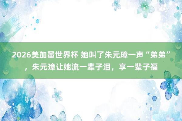 2026美加墨世界杯 她叫了朱元璋一声“弟弟”,朱元璋让她流一辈子泪,享一辈子福