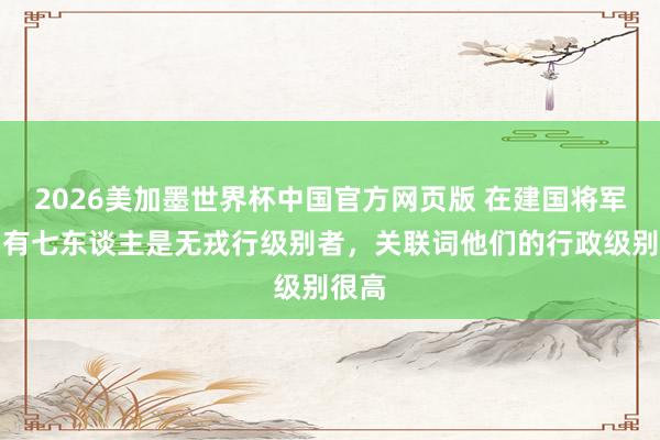 2026美加墨世界杯中国官方网页版 在建国将军中，有七东谈主是无戎行级别者，关联词他们的行政级别很高