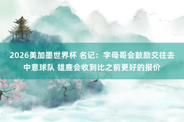 2026美加墨世界杯 名记:字母哥会鼓励交往去中意球队 雄鹿会收到比之前更好的报价