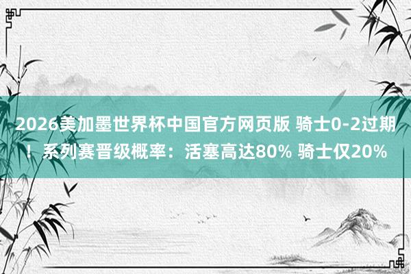 2026美加墨世界杯中国官方网页版 骑士0-2过期!系列赛晋级概率:活塞高达80% 骑士仅20%