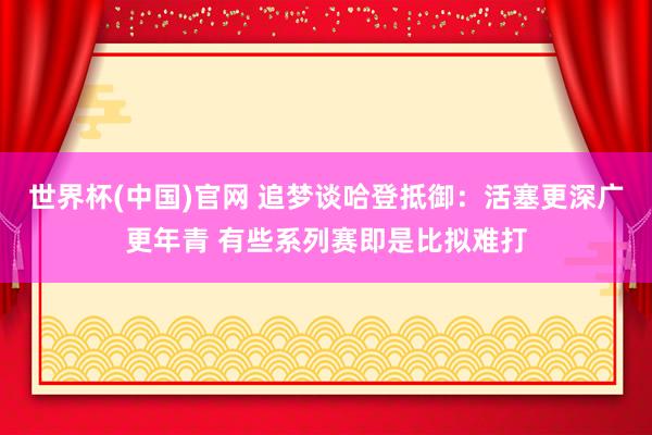 世界杯(中国)官网 追梦谈哈登抵御：活塞更深广更年青 有些系列赛即是比拟难打