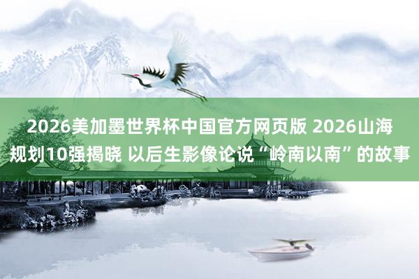 2026美加墨世界杯中国官方网页版 2026山海规划10强揭晓 以后生影像论说“岭南以南”的故事
