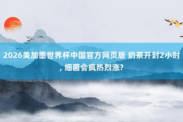 2026美加墨世界杯中国官方网页版 奶茶开封2小时, 细菌会疯热烈涨?