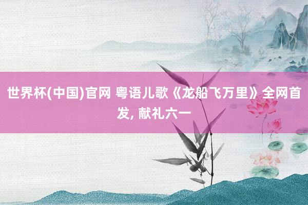 世界杯(中国)官网 粤语儿歌《龙船飞万里》全网首发, 献礼六一