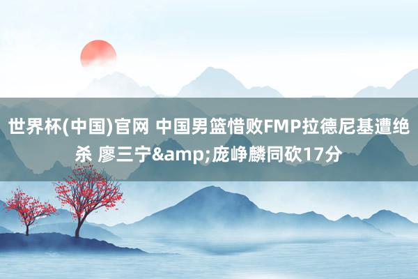 世界杯(中国)官网 中国男篮惜败FMP拉德尼基遭绝杀 廖三宁&庞峥麟同砍17分