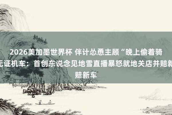 2026美加墨世界杯 伴计怂恿主顾“晚上偷着骑”无证机车：首创东说念见地雪直播暴怒就地关店并赔新车