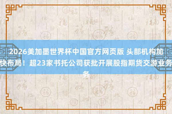 2026美加墨世界杯中国官方网页版 头部机构加快布局！超23家书托公司获批开展股指期货交游业务