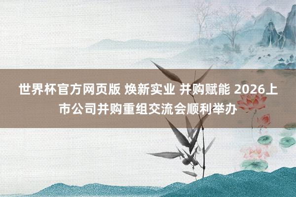 世界杯官方网页版 焕新实业 并购赋能 2026上市公司并购重组交流会顺利举办