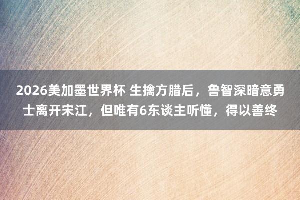 2026美加墨世界杯 生擒方腊后，鲁智深暗意勇士离开宋江，但唯有6东谈主听懂，得以善终