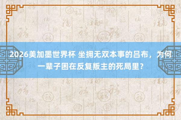 2026美加墨世界杯 坐拥无双本事的吕布,为何一辈子困在反复叛主的死局里?