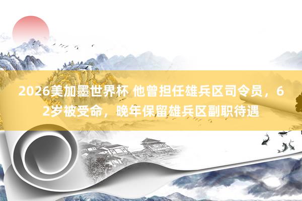 2026美加墨世界杯 他曾担任雄兵区司令员，62岁被受命，晚年保留雄兵区副职待遇