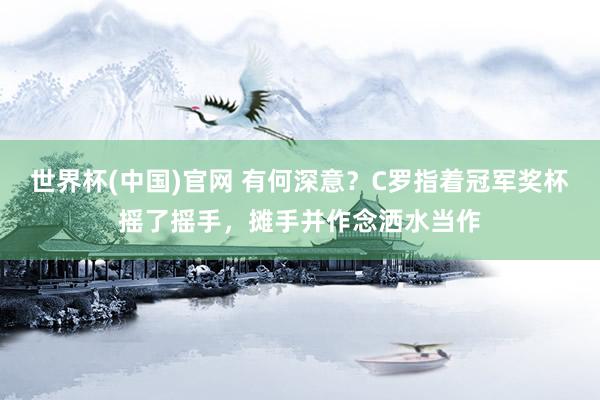 世界杯(中国)官网 有何深意？C罗指着冠军奖杯摇了摇手，摊手并作念洒水当作