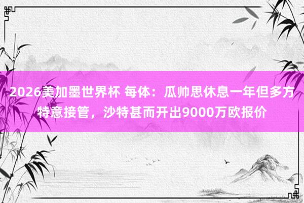 2026美加墨世界杯 每体：瓜帅思休息一年但多方特意接管，沙特甚而开出9000万欧报价