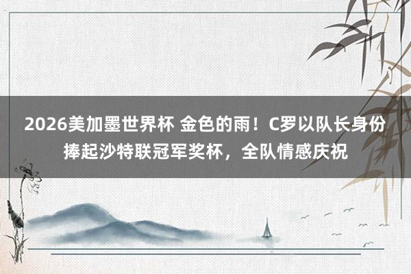 2026美加墨世界杯 金色的雨！C罗以队长身份捧起沙特联冠军奖杯，全队情感庆祝