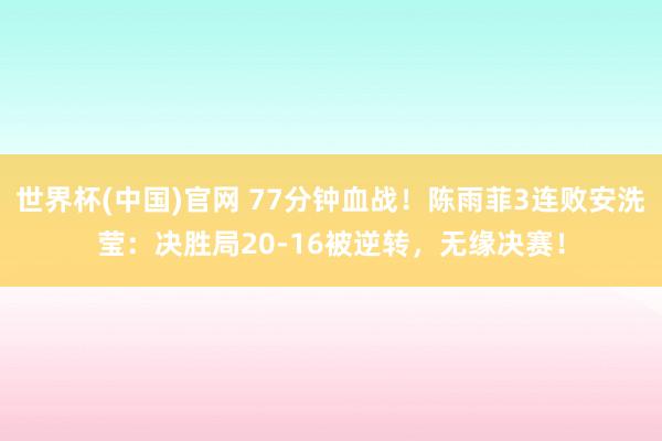 世界杯(中国)官网 77分钟血战！陈雨菲3连败安洗莹：决胜局20-16被逆转，无缘决赛！