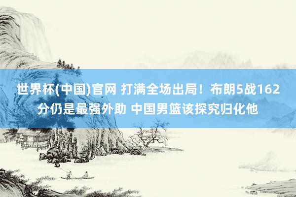 世界杯(中国)官网 打满全场出局！布朗5战162分仍是最强外助 中国男篮该探究归化他