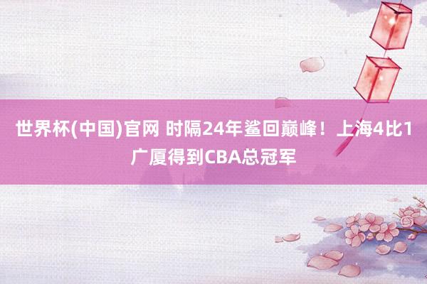 世界杯(中国)官网 时隔24年鲨回巅峰!上海4比1广厦得到CBA总冠军