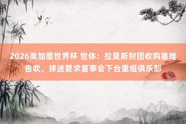 2026美加墨世界杯 世体：拉莫斯财团收购塞维告吹，球迷要求董事会下台重组俱乐部