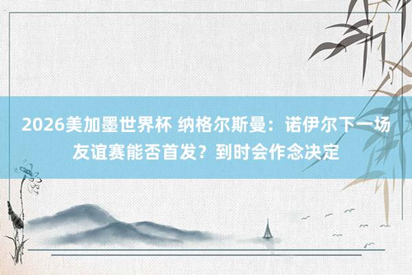 2026美加墨世界杯 纳格尔斯曼：诺伊尔下一场友谊赛能否首发？到时会作念决定