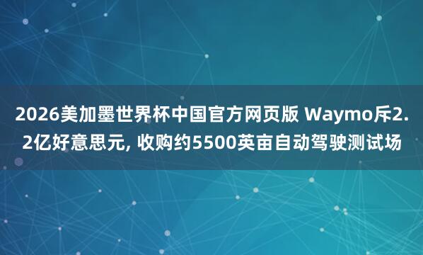 2026美加墨世界杯中国官方网页版 Waymo斥2.2亿好意思元, 收购约5500英亩自动驾驶测试场
