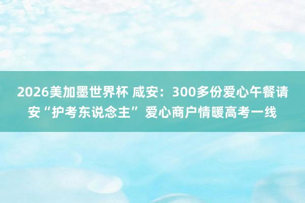 2026美加墨世界杯 咸安：300多份爱心午餐请安“护考东说念主” 爱心商户情暖高考一线