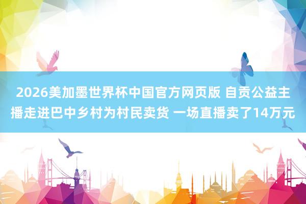 2026美加墨世界杯中国官方网页版 自贡公益主播走进巴中乡村为村民卖货 一场直播卖了14万元