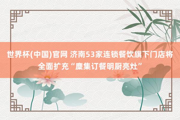世界杯(中国)官网 济南53家连锁餐饮旗下门店将全面扩充“麇集订餐明厨亮灶”