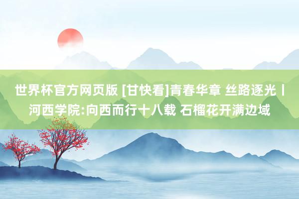 世界杯官方网页版 [甘快看]青春华章 丝路逐光丨河西学院:向西而行十八载 石榴花开满边域