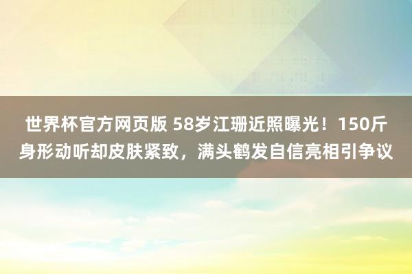 世界杯官方网页版 58岁江珊近照曝光！150斤身形动听却皮肤紧致，满头鹤发自信亮相引争议