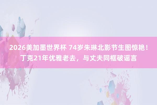 2026美加墨世界杯 74岁朱琳北影节生图惊艳！丁克21年优雅老去，与丈夫同框破谣言