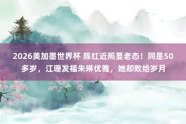 2026美加墨世界杯 陈红近照显老态！同是50多岁，江珊发福朱琳优雅，她却败给岁月