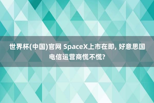 世界杯(中国)官网 SpaceX上市在即, 好意思国电信运营商慌不慌?
