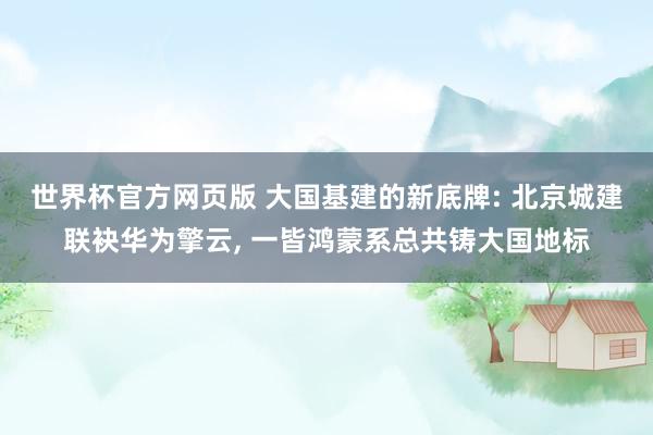 世界杯官方网页版 大国基建的新底牌: 北京城建联袂华为擎云， 一皆鸿蒙系总共铸大国地标