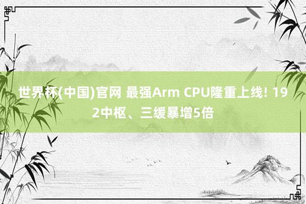 世界杯(中国)官网 最强Arm CPU隆重上线! 192中枢、三缓暴增5倍