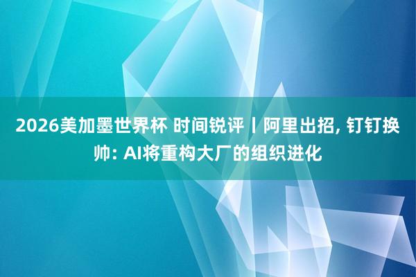 2026美加墨世界杯 时间锐评丨阿里出招, 钉钉换帅: AI将重构大厂的组织进化