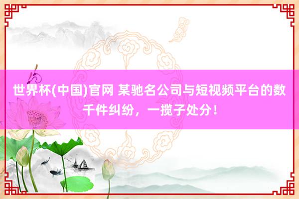 世界杯(中国)官网 某驰名公司与短视频平台的数千件纠纷，一揽子处分！