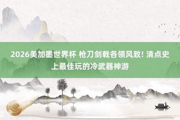 2026美加墨世界杯 枪刀剑戟各领风致! 清点史上最佳玩的冷武器神游