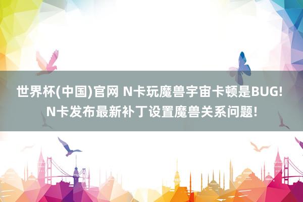 世界杯(中国)官网 N卡玩魔兽宇宙卡顿是BUG! N卡发布最新补丁设置魔兽关系问题!