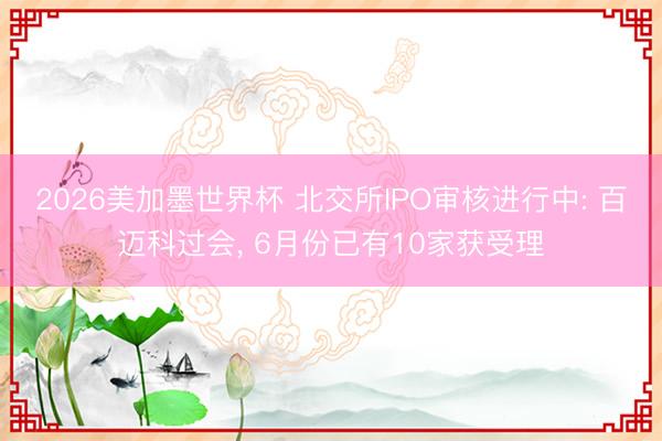 2026美加墨世界杯 北交所IPO审核进行中: 百迈科过会, 6月份已有10家获受理