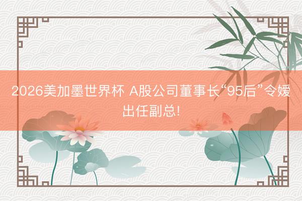 2026美加墨世界杯 A股公司董事长“95后”令嫒出任副总!
