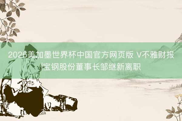 2026美加墨世界杯中国官方网页版 V不雅财报|宝钢股份董事长邹继新离职