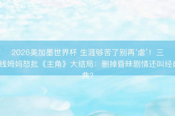 2026美加墨世界杯 生涯够苦了别再‘虐’！三四线姆妈怒批《主角》大结局：删掉昏昧剧情还叫经典？