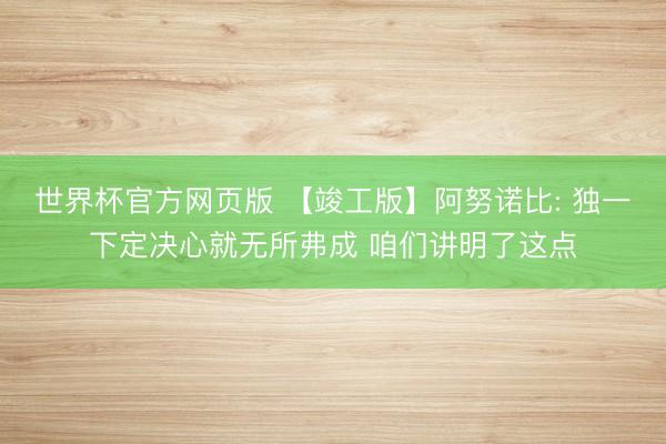 世界杯官方网页版 【竣工版】阿努诺比: 独一下定决心就无所弗成 咱们讲明了这点